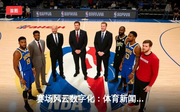 赛场风云数字化：体育新闻如何重塑现代竞技体验与产业生态