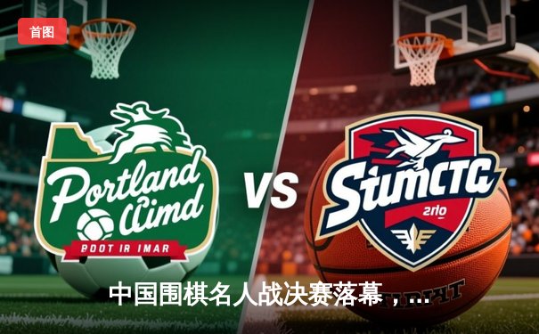 中国围棋名人战决赛落幕，柯洁九段险胜连笑勇夺桂冠