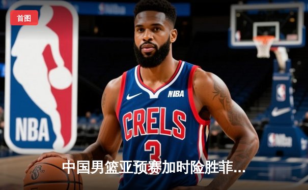 中国男篮亚预赛加时险胜菲律宾，胡金秋24分15篮板主宰内线