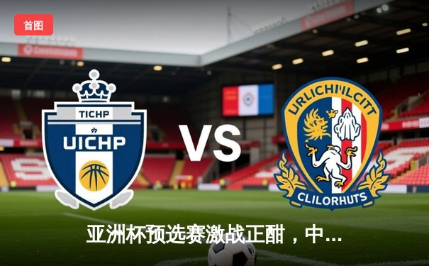 亚洲杯预选赛激战正酣，中国队关键战役力克韩国，晋级形势柳暗花明