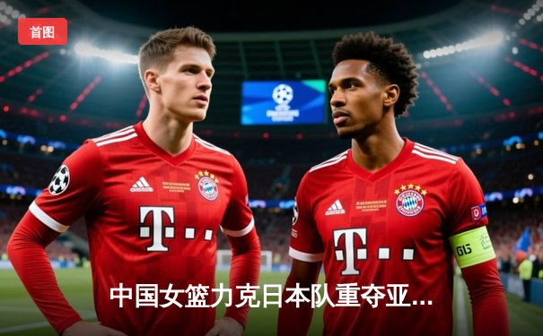 中国女篮力克日本队重夺亚洲杯冠军，韩旭独揽26分10篮板统治内线