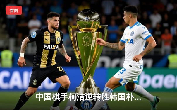 中国棋手柯洁逆转胜韩国朴廷桓 三星杯围棋赛上演惊天翻盘