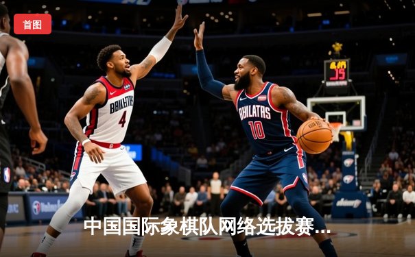 中国国际象棋队网络选拔赛激战正酣 官方平台保障赛事公正透明