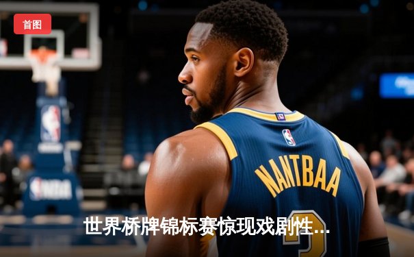 世界桥牌锦标赛惊现戏剧性逆转，中国组合绝地反击夺冠